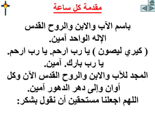 ‫القدس‬ ‫والروح‬ ‫واالبن‬ ‫اآلب‬ ‫باسم‬
‫آمين‬ ‫الواحد‬ ‫اإلله‬
.
(
‫ليصون‬ ‫كيري‬
)
‫ارحم‬ ‫رب‬ ‫يا‬
.
‫ارحم‬ ‫رب‬ ‫يا‬
.
‫بارك‬ ‫رب‬ ‫يا‬
.
‫آمين‬
.
‫وكل‬ ‫اآلن‬ ‫القدس‬ ‫والروح‬ ‫واالبن‬ ‫لآلب‬ ‫المجد‬
‫آمين‬ ‫الدهور‬ ‫دهر‬ ‫وإلى‬ ‫أوان‬
.
‫بشكر‬ ‫نقول‬ ‫أن‬ ‫مستحقين‬ ‫اجعلنا‬ ‫اللهم‬
:
‫ساعة‬ ‫كل‬ ‫مقدمة‬
 