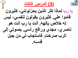 ‫رب‬ ‫يا‬
‫كثيرو‬ ،‫يحزنونني‬ ‫الذين‬ ‫كثر‬ ‫لماذا‬
‫ن‬
‫علي‬ ‫قاموا‬
.
‫ل‬ ،‫لنفسي‬ ‫يقولون‬ ‫كثيرون‬
‫يس‬
‫بإلهه‬ ‫خالص‬ ‫له‬
.
‫هو‬ ‫أنت‬ ‫رب‬ ‫يا‬ ‫أنت‬
‫رأسي‬ ‫ورافع‬ ‫مجدي‬ ،‫ناصري‬
.
‫إل‬ ‫بصوتي‬
‫ى‬
‫صرخت‬ ‫الرب‬
.
‫جبل‬ ‫من‬ ‫لي‬ ‫فاستجاب‬
‫قدسه‬
.
(
3
)
‫الثالث‬ ‫المزمور‬
 