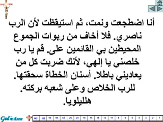 ‫الرب‬ ‫ألن‬ ‫استيقظت‬ ‫ثم‬ ،‫ونمت‬ ‫اضطجعت‬ ‫أنا‬
‫ناصري‬
.
‫الجموع‬ ‫ربوات‬ ‫من‬ ‫أخاف‬ ‫فال‬
‫على‬ ‫القائمين‬ ‫بي‬ ‫المحيطين‬
.
‫رب‬ ‫يا‬ ‫قم‬
‫من‬ ‫كل‬ ‫ضربت‬ ‫ألنك‬ ،‫إلهي‬ ‫يا‬ ‫خلصني‬
‫باطال‬ ‫يعاديني‬
.
‫سحقتها‬ ‫الخطاة‬ ‫أسنان‬
.
‫بركته‬ ‫شعبه‬ ‫وعلى‬ ‫الخالص‬ ‫للرب‬
.
‫هلليلويا‬
.
1
2
3
4
5
6
8
11
12
14
15
18
24
26
62
66
69
112
142
 