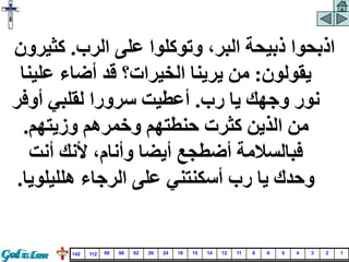 ‫الرب‬ ‫على‬ ‫وتوكلوا‬ ،‫البر‬ ‫ذبيحة‬ ‫اذبحوا‬
.
‫كثي‬
‫رون‬
‫يقولون‬
:
‫علي‬ ‫أضاء‬ ‫قد‬ ‫الخيرات؟‬ ‫يرينا‬ ‫من‬
‫نا‬
‫رب‬ ‫يا‬ ‫وجهك‬ ‫نور‬
.
‫أوف‬ ‫لقلبي‬ ‫سرورا‬ ‫أعطيت‬
‫ر‬
‫وزيتهم‬ ‫وخمرهم‬ ‫حنطتهم‬ ‫كثرت‬ ‫الذين‬ ‫من‬
.
‫أنت‬ ‫ألنك‬ ،‫وأنام‬ ‫أيضا‬ ‫أضطجع‬ ‫فبالسالمة‬
‫يا‬ ‫وحدك‬
‫هلليلو‬ ‫الرجاء‬ ‫على‬ ‫أسكنتني‬ ‫رب‬
‫يا‬
.
1
2
3
4
5
6
8
11
12
14
15
18
24
26
62
66
69
112
142
 