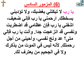 ‫رب‬ ‫يا‬
‫تؤدبني‬ ‫وال‬ ،‫بغضبك‬ ‫تبكتني‬ ‫ال‬
‫بسخطك‬
.
‫يا‬ ‫ارحمني‬
،‫ضعيف‬ ‫فإني‬ ‫رب‬
‫اضطربت‬ ‫قد‬ ‫عظامي‬ ‫فإن‬ ‫رب‬ ‫يا‬ ‫اشفني‬
‫جدا‬ ‫انزعجت‬ ‫قد‬ ‫ونفسي‬
.
‫فإل‬ ‫رب‬ ‫يا‬ ‫وأنت‬
‫ي‬
‫أجل‬ ‫من‬ ‫وأحيني‬ ،‫نفسي‬ ‫ونج‬ ‫عد‬ ‫متى؟‬
‫رحمتك‬
.
‫يذكرك‬ ‫من‬ ‫الموت‬ ‫في‬ ‫ليس‬ ‫ألنه‬
‫لك‬ ‫يعترف‬ ‫من‬ ‫الجحيم‬ ‫في‬ ‫وال‬
.
(
6
)
‫السادس‬ ‫المزمور‬
 