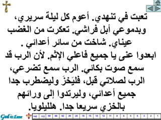 ‫تنهدي‬ ‫في‬ ‫تعبت‬
.
،‫سريري‬ ‫ليلة‬ ‫كل‬ ‫أعوم‬
‫فراشي‬ ‫أبل‬ ‫وبدموعي‬
.
‫الغض‬ ‫من‬ ‫تعكرت‬
‫ب‬
‫عيناي‬
.
‫أعدائي‬ ‫سائر‬ ‫من‬ ‫شاخت‬
.
‫اإلثم‬ ‫فاعلي‬ ‫جميع‬ ‫يا‬ ‫عنى‬ ‫ابعدوا‬
.
‫الر‬ ‫ألن‬
‫قد‬ ‫ب‬
‫بكائي‬ ‫صوت‬ ‫سمع‬
.
،‫تضرعي‬ ‫سمع‬ ‫الرب‬
‫وليضط‬ َ‫خز‬َ‫ي‬‫فل‬ ،‫قبل‬ ‫لصالتي‬ ‫الرب‬
‫جدا‬ ‫رب‬
‫ورائهم‬ ‫إلى‬ ‫وليرتدوا‬ ،‫أعدائي‬ ‫جميع‬
‫جدا‬ ‫سريعا‬ ‫بالخزي‬
.
‫هلليلويا‬
.
1
2
3
4
5
6
8
11
12
14
15
18
24
26
62
66
69
112
142
 