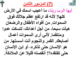 ‫ربنا‬ ‫الرب‬ ‫أيها‬
‫األرض‬ ‫في‬ ‫اسمك‬ ‫أعجب‬ ‫ما‬ ،
‫كلها‬
!
‫فوق‬ ‫جاللك‬ ‫عظم‬ ‫ارتفع‬ ‫قد‬ ‫ألنه‬
‫السموات‬
.
‫والرضعان‬ ‫األطفال‬ ‫أفواه‬ ‫من‬
‫عدو‬ ‫لتسكت‬ ،‫أعدائك‬ ‫أجل‬ ‫من‬ ،‫سبحا‬ ‫هيأت‬
‫ا‬
‫ومنتقما‬
.
‫أعمال‬ ‫السموات‬ ‫أرى‬ ‫ألني‬
‫أصابعك‬
.
‫أسستها‬ ‫أنت‬ ‫والنجوم‬ ‫القمر‬
.
‫من‬
‫اإلنسان‬ ‫ابن‬ ‫أو‬ ،‫تذكره‬ ‫حتى‬ ‫اإلنسان‬ ‫هو‬
‫تفتقده؟‬ ‫حتى‬
!
‫المال‬ ‫عن‬ ‫قليال‬ ‫أنقصته‬
‫ئكة‬
.
(
7
)
‫الثامن‬ ‫المزمور‬
 