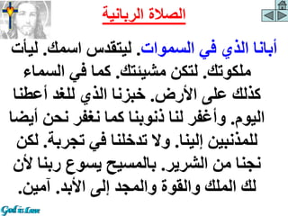 ‫السموات‬ ‫في‬ ‫الذي‬ ‫أبانا‬
.
‫اسمك‬ ‫ليتقدس‬
.
‫ل‬
‫يأت‬
‫ملكوتك‬
.
‫مشيئتك‬ ‫لتكن‬
.
‫السما‬ ‫في‬ ‫كما‬
‫ء‬
‫األرض‬ ‫على‬ ‫كذلك‬
.
‫أعطن‬ ‫للغد‬ ‫الذي‬ ‫خبزنا‬
‫ا‬
‫اليوم‬
.
‫نحن‬ ‫نغفر‬ ‫كما‬ ‫ذنوبنا‬ ‫لنا‬ ‫وأغفر‬
‫أيضا‬
‫إلينا‬ ‫للمذنبين‬
.
‫تجرب‬ ‫في‬ ‫تدخلنا‬ ‫وال‬
‫ة‬
.
‫لكن‬
‫الشرير‬ ‫من‬ ‫نجنا‬
.
‫ربن‬ ‫يسوع‬ ‫بالمسيح‬
‫ألن‬ ‫ا‬
‫األبد‬ ‫إلى‬ ‫والمجد‬ ‫والقوة‬ ‫الملك‬ ‫لك‬
.
‫آمين‬
.
‫الرباني‬ ‫الصالة‬
‫ة‬
 