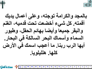 ‫يديك‬ ‫أعمال‬ ‫وعلى‬ ،‫توجته‬ ‫والكرامة‬ ‫بالمجد‬
‫أقمته‬
.
‫ال‬ ،‫قدميه‬ ‫تحت‬ ‫أخضعت‬ ‫شيء‬ ‫كل‬
‫غنم‬
‫وطي‬ ،‫الحقل‬ ‫بهائم‬ ‫وأيضا‬ ‫جميعا‬ ‫والبقر‬
‫ور‬
‫البح‬ ‫في‬ ‫السالكة‬ ‫البحر‬ ‫وأسماك‬ ‫السماء‬
‫ار‬
.
‫ربنا‬ ‫الرب‬ ‫أيها‬
.
‫األرض‬ ‫في‬ ‫اسمك‬ ‫أعجب‬ ‫ما‬
‫كلها‬
.
‫هلليلويا‬
.
1
2
3
4
5
6
8
11
12
14
15
18
24
26
62
66
69
112
142
 