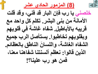 ‫خلصني‬
‫ق‬ ‫وقد‬ ،‫فني‬ ‫قد‬ ‫البار‬ ‫فإن‬ ‫رب‬ ‫يا‬
‫لت‬
‫البشر‬ ‫بنى‬ ‫من‬ ‫األمانة‬
.
‫مع‬ ‫واحد‬ ‫كل‬ ‫تكلم‬
‫باألباطيل‬ ‫قريبه‬
.
‫قلو‬ ‫في‬ ‫غاشة‬ ‫شفاه‬
‫بهم‬
‫تخاطبوا‬ ‫وبقلوبهم‬
.
‫جمي‬ ‫الرب‬ ‫يستأصل‬
‫ع‬
‫بالعظ‬ ‫الناطق‬ َ‫واللسان‬ ،‫الغاشة‬ ‫الشفاه‬
‫ائم‬
.
‫قالوا‬ ‫الذين‬
:
‫معن‬ ‫شفاهنا‬ ‫ألسنتنا‬ ‫نعظم‬
،‫ا‬
‫علينا؟‬ ‫رب‬ ‫هو‬ ‫فمن‬
!
(
8
)
‫عشر‬ ‫الحادي‬ ‫المزمور‬
 