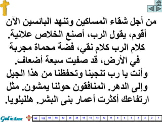 ‫البائسين‬ ‫وتنهد‬ ‫المساكين‬ ‫شقاء‬ ‫أجل‬ ‫من‬
‫اآلن‬
‫عالني‬ ‫الخالص‬ ‫أصنع‬ ،‫الرب‬ ‫يقول‬ ،‫أقوم‬
‫ة‬
.
‫مجربة‬ ‫محماة‬ ‫فضة‬ ،‫نقي‬ ‫كالم‬ ‫الرب‬ ‫كالم‬
‫أضعاف‬ ‫سبعة‬ ‫صفيت‬ ‫قد‬ ،‫األرض‬ ‫في‬
.
‫الج‬ ‫هذا‬ ‫من‬ ‫وتحفظنا‬ ‫تنجينا‬ ‫رب‬ ‫يا‬ ‫وأنت‬
‫يل‬
‫الدهر‬ ‫وإلى‬
.
‫يمشون‬ ‫حولنا‬ ‫المنافقون‬
.
‫مث‬
‫ل‬
‫البشر‬ ‫بنى‬ ‫أعمار‬ ‫أكثرت‬ ‫ارتفاعك‬
.
‫هللي‬
‫لويا‬
.
1
2
3
4
5
6
8
11
12
14
15
18
24
26
62
66
69
112
142
 