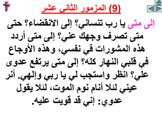 ‫متى‬ ‫إلى‬
‫ح‬ ‫االنقضاء؟‬ ‫إلى‬ ‫تنساني؟‬ ‫رب‬ ‫يا‬
‫تى‬
‫عن‬ ‫وجهك‬ ‫تصرف‬ ‫متى‬
‫ي‬
‫أردد‬ ‫متى‬ ‫إلى‬ ‫؟‬
‫األوجاع‬ ‫وهذه‬ ،‫نفسي‬ ‫في‬ ‫المشورات‬ ‫هذه‬
‫يرتفع‬ ‫متى‬ ‫إلى‬ ‫كله؟‬ ‫النهار‬ ‫قلبي‬ ‫في‬
‫عدوى‬
‫يا‬ ‫لي‬ ‫واستجب‬ ‫انظر‬ ‫علي؟‬
‫وإلهي‬ ‫ربي‬
.
‫أ‬
‫نر‬
‫يقول‬ ‫لئال‬ ،‫الموت‬ ‫نوم‬ ‫أنام‬ ‫لئال‬ ‫عيني‬
‫عدوي‬
:
‫عليه‬ ‫قويت‬ ‫قد‬ ‫إني‬
.
(
9
)
‫عشر‬ ‫الثاني‬ ‫المزمور‬
 