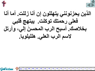 ‫زللت‬ ‫أنا‬ ‫إن‬ ‫يتهللون‬ ‫يحزنونني‬ ‫الذين‬
.
‫أم‬
‫أنا‬ ‫ا‬
‫توكلت‬ ‫رحمتك‬ ‫فعلى‬
.
‫قلبي‬ ‫يبتهج‬
‫بخالصك‬
.
‫وأر‬ ،‫إلي‬ َ‫المحسن‬ ‫الرب‬ ‫أسبح‬
‫تل‬
‫العلي‬ ‫الرب‬ ‫السم‬
.
‫هلليلويا‬
.
1
2
3
4
5
6
8
11
12
14
15
18
24
26
62
66
69
112
142
 