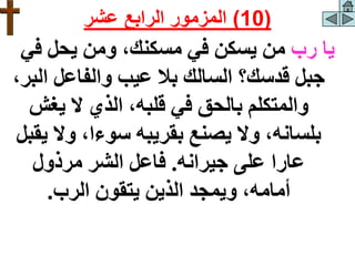 ‫رب‬ ‫يا‬
‫في‬ ‫يحل‬ ‫ومن‬ ،‫مسكنك‬ ‫في‬ ‫يسكن‬ ‫من‬
‫ا‬ ‫والفاعل‬ ‫عيب‬ ‫بال‬ ‫السالك‬ ‫قدسك؟‬ ‫جبل‬
،‫لبر‬
‫يغش‬ ‫ال‬ ‫الذي‬ ،‫قلبه‬ ‫في‬ ‫بالحق‬ ‫والمتكلم‬
‫وال‬ ،‫سوءا‬ ‫بقريبه‬ ‫يصنع‬ ‫وال‬ ،‫بلسانه‬
‫يقبل‬
‫جيرانه‬ ‫على‬ ‫عارا‬
.
‫مرذول‬ ‫الشر‬ ‫فاعل‬
‫الرب‬ ‫يتقون‬ ‫الذين‬ ‫ويمجد‬ ،‫أمامه‬
.
(
10
)
‫عشر‬ ‫الرابع‬ ‫المزمور‬
 