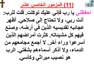 ‫احفظني‬
‫توكلت‬ ‫عليك‬ ‫فإني‬ ‫رب‬ ‫يا‬
.
‫ل‬ ‫قلت‬
‫لرب‬
:
‫صالحي‬ ‫إلى‬ ‫تحتاج‬ ‫وال‬ ،‫ربي‬ ‫أنت‬
.
‫أظهر‬
‫وص‬ ،‫أرضه‬ ‫في‬ ‫الذين‬ ‫لقديسيه‬ ‫عجائبه‬
‫نع‬
‫مشيئاته‬ ‫كل‬ ‫فيهم‬
.
‫الذي‬ ‫أمراضهم‬ ‫كثرت‬
‫ن‬
‫آخر‬ ‫وراء‬ ‫أسرعوا‬
.
‫من‬ ‫مجامعهم‬ ‫أجمع‬ ‫ال‬
‫بشفتي‬ ‫أسماءهم‬ ‫أذكر‬ ‫وال‬ ،‫الدماء‬
.
‫الرب‬
‫وكأسي‬ ‫ميراثي‬ ‫نصيب‬ ‫هو‬
.
(
11
)
‫عشر‬ ‫الخامس‬ ‫المزمور‬
 