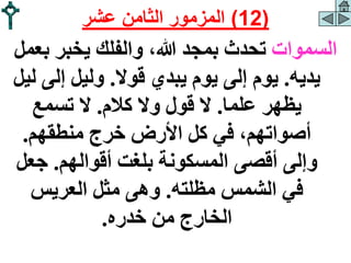 ‫السموات‬
‫ب‬ ‫يخبر‬ ‫والفلك‬ ،‫هللا‬ ‫بمجد‬ ‫تحدث‬
‫عمل‬
‫يديه‬
.
‫قوال‬ ‫يبدي‬ ‫يوم‬ ‫إلى‬ ‫يوم‬
.
‫إل‬ ‫وليل‬
‫ليل‬ ‫ى‬
‫علما‬ ‫يظهر‬
.
‫كالم‬ ‫وال‬ ‫قول‬ ‫ال‬
.
‫تسمع‬ ‫ال‬
‫منطقهم‬ ‫خرج‬ ‫األرض‬ ‫كل‬ ‫في‬ ،‫أصواتهم‬
.
‫أقوالهم‬ ‫بلغت‬ ‫المسكونة‬ ‫أقصى‬ ‫وإلى‬
.
‫جع‬
‫ل‬
‫مظلته‬ ‫الشمس‬ ‫في‬
.
‫العريس‬ ‫مثل‬ ‫وهى‬
‫خدره‬ ‫من‬ ‫الخارج‬
.
(
12
)
‫عشر‬ ‫الثامن‬ ‫المزمور‬
 
