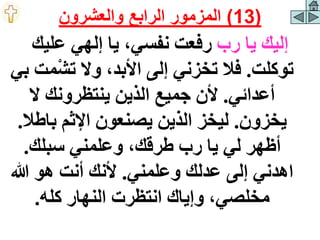 ‫رب‬ ‫يا‬ ‫إليك‬
‫عليك‬ ‫إلهي‬ ‫يا‬ ،‫نفسي‬ ‫رفعت‬
‫توكلت‬
.
‫تش‬ ‫وال‬ ،‫األبد‬ ‫إلى‬ ‫تخزني‬ ‫فال‬
‫بي‬ ‫مت‬
‫أعدائي‬
.
‫ال‬ ‫ينتظرونك‬ ‫الذين‬ ‫جميع‬ ‫ألن‬
‫يخزون‬
.
‫باط‬ ‫اإلثم‬ ‫يصنعون‬ ‫الذين‬ ‫ليخز‬
‫ال‬
.
‫سبلك‬ ‫وعلمني‬ ،‫طرقك‬ ‫رب‬ ‫يا‬ ‫لي‬ ‫أظهر‬
.
‫وعلمني‬ ‫عدلك‬ ‫إلى‬ ‫اهدني‬
.
‫هللا‬ ‫هو‬ ‫أنت‬ ‫ألنك‬
‫كله‬ ‫النهار‬ ‫انتظرت‬ ‫وإياك‬ ،‫مخلصي‬
.
(
13
)
‫والعشرون‬ ‫الرابع‬ ‫المزمور‬
 