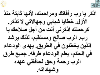 ‫م‬ ‫ثابتة‬ ‫ألنها‬ ،‫ومراحمك‬ ‫رأفاتك‬ ‫رب‬ ‫يا‬ ‫اذكر‬
‫نذ‬
‫األزل‬
.
‫تذكر‬ ‫ال‬ ‫وجهاالتي‬ ‫شبابي‬ ‫خطايا‬
.
‫يا‬ ‫صالحك‬ ‫أجل‬ ‫من‬ ‫أنت‬ ‫اذكرني‬ ‫كرحمتك‬
‫رب‬
.
‫يرشد‬ ‫لذلك‬ ،‫ومستقيم‬ ‫صالح‬ ‫الرب‬
‫الطريق‬ ‫في‬ ‫يخطئون‬ ‫الذين‬
.
‫الودع‬ ‫يهدى‬
‫اء‬
‫طرقه‬ ‫الودعاء‬ ‫يعلم‬ ،‫الحكم‬ ‫في‬
.
‫طر‬ ‫جميع‬
‫ق‬
‫عهده‬ ‫لحافظي‬ ‫وحق‬ ‫رحمة‬ ‫الرب‬
‫وشهاداته‬
.
 