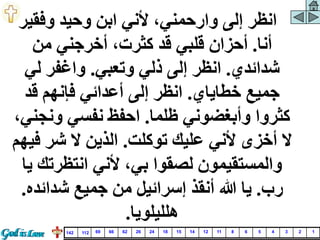 ‫وفقي‬ ‫وحيد‬ ‫ابن‬ ‫ألني‬ ،‫وارحمني‬ ‫إلى‬ ‫انظر‬
‫ر‬
‫أنا‬
.
‫من‬ ‫أخرجني‬ ،‫كثرت‬ ‫قد‬ ‫قلبي‬ ‫أحزان‬
‫شدائدي‬
.
‫وتعبي‬ ‫ذلي‬ ‫إلى‬ ‫انظر‬
.
‫لي‬ ‫واغفر‬
‫خطاياي‬ ‫جميع‬
.
‫قد‬ ‫فإنهم‬ ‫أعدائي‬ ‫إلى‬ ‫انظر‬
‫ظلما‬ ‫وأبغضوني‬ ‫كثروا‬
.
‫ونج‬ ‫نفسي‬ ‫احفظ‬
،‫ني‬
‫توكلت‬ ‫عليك‬ ‫ألني‬ ‫أخزى‬ ‫ال‬
.
‫ف‬ ‫شر‬ ‫ال‬ ‫الذين‬
‫يهم‬
‫انتظرتك‬ ‫ألني‬ ،‫بي‬ ‫لصقوا‬ ‫والمستقيمون‬
‫يا‬
‫رب‬
.
‫شدائده‬ ‫جميع‬ ‫من‬ ‫إسرائيل‬ ‫أنقذ‬ ‫هللا‬ ‫يا‬
.
‫هلليلويا‬
.
1
2
3
4
5
6
8
11
12
14
15
18
24
26
62
66
69
112
142
 