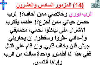 ‫نوري‬ ‫الرب‬
‫أخاف؟‬ ‫ممن‬ ‫وخالصي‬
!
‫الرب‬
‫أجزع؟‬ ‫ممن‬ ‫حياتي‬ ‫حصن‬
!
‫يقترب‬ ‫عندما‬
‫مضايقي‬ ،‫لحمي‬ ‫ليأكلوا‬ ‫منى‬ ‫األشرار‬
‫وسقطوا‬ ‫عثروا‬ ‫وأعدائي‬
.
‫يحاربني‬ ‫إن‬
‫قلبي‬ ‫يخاف‬ ‫فلن‬ ‫جيش‬
.
‫قت‬ ‫على‬ ‫قام‬ ‫وإن‬
‫ال‬
‫أطمئن‬ ‫أنا‬ ‫هذا‬ ‫ففي‬
.
‫الرب‬ ‫من‬ ‫سألت‬ ‫واحدة‬
‫ألتمس‬ ‫وإياها‬
.
(
14
)
‫والعشرون‬ ‫السادس‬ ‫المزمور‬
 