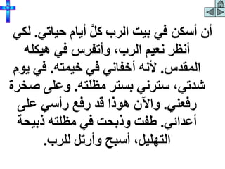 ‫حياتي‬ ‫أيام‬ َّ‫ل‬‫ك‬ ‫الرب‬ ‫بيت‬ ‫في‬ ‫أسكن‬ ‫أن‬
.
‫لكي‬
‫هيكله‬ ‫في‬ ‫وأتفرس‬ ،‫الرب‬ ‫نعيم‬ ‫أنظر‬
‫المقدس‬
.
‫خيمته‬ ‫في‬ ‫أخفاني‬ ‫ألنه‬
.
‫ي‬ ‫في‬
‫وم‬
‫مظلته‬ ‫بستر‬ ‫سترني‬ ،‫شدتي‬
.
‫ص‬ ‫وعلى‬
‫خرة‬
‫رفعني‬
.
‫على‬ ‫رأسي‬ ‫رفع‬ ‫قد‬ ‫هوذا‬ ‫واآلن‬
‫أعدائي‬
.
‫ذبيحة‬ ‫مظلته‬ ‫في‬ ‫وذبحت‬ ‫طفت‬
‫للرب‬ ‫وأرتل‬ ‫أسبح‬ ،‫التهليل‬
.
 