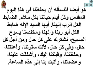 ‫الي‬ ‫هذا‬ ‫في‬ ‫يحفظنا‬ ‫أن‬ ‫فلنسأله‬ ‫أيضا‬ ‫هو‬
‫وم‬
‫سالم‬ ‫بكل‬ ‫حياتنا‬ ‫أيام‬ ‫وكل‬ ‫المقدس‬
.
‫الض‬
‫ابط‬
‫إلهنا‬ ‫الرب‬ ‫الكل‬
.
‫ضابط‬ ‫اإلله‬ ‫السيد‬ ‫أيها‬
‫يسوع‬ ‫ومخلصنا‬ ‫وإلهنا‬ ‫ربنا‬ ‫أبو‬ ‫الكل‬
‫ك‬ ‫أجل‬ ‫ومن‬ ‫حال‬ ‫كل‬ ‫على‬ ‫نشكرك‬ ،‫المسيح‬
‫ل‬
‫وأعنت‬ ،‫سترتنا‬ ‫ألنك‬ ،‫حال‬ ‫كل‬ ‫وفى‬ ،‫حال‬
،‫نا‬
‫عل‬ ‫وأشفقت‬ ،‫إليك‬ ‫وقبلتنا‬ ،‫وحفظتنا‬
،‫ينا‬
‫الساعة‬ ‫هذه‬ ‫إلى‬ ‫بنا‬ ‫وأتيت‬ ،‫وعضدتنا‬
.
 