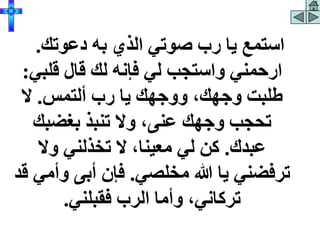 ‫دعوتك‬ ‫به‬ ‫الذي‬ ‫صوتي‬ ‫رب‬ ‫يا‬ ‫استمع‬
.
‫قلبي‬ ‫قال‬ ‫لك‬ ‫فإنه‬ ‫لي‬ ‫واستجب‬ ‫ارحمني‬
:
‫ألتمس‬ ‫رب‬ ‫يا‬ ‫ووجهك‬ ،‫وجهك‬ ‫طلبت‬
.
‫ال‬
‫بغضبك‬ ‫تنبذ‬ ‫وال‬ ،‫عنى‬ ‫وجهك‬ ‫تحجب‬
‫عبدك‬
.
‫وال‬ ‫تخذلني‬ ‫ال‬ ،‫معينا‬ ‫لي‬ ‫كن‬
‫مخلصي‬ ‫هللا‬ ‫يا‬ ‫ترفضني‬
.
‫وأم‬ ‫أبى‬ ‫فإن‬
‫قد‬ ‫ي‬
‫فقبلني‬ ‫الرب‬ ‫وأما‬ ،‫تركاني‬
.
 