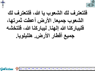 ‫فلتعترف‬ ،‫هللا‬ ‫يا‬ ‫الشعوب‬ ‫لك‬ ‫فلتعترف‬
‫لك‬
‫جميعا‬ ‫الشعوب‬
.
،‫ثمرتها‬ ‫أعطت‬ ‫األرض‬
‫إلهنا‬ ‫هللا‬ ‫فليباركنا‬
.
‫ف‬ ،‫هللا‬ ‫ليباركنا‬
‫لتخشه‬
‫األرض‬ ‫أقطار‬ ‫جميع‬
.
‫هلليلويا‬
.
1
2
3
4
5
6
8
11
12
14
15
18
24
26
62
66
69
112
142
 