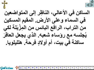 ‫إلى‬ ‫ر‬ِ‫الناظ‬ ،‫األعالي‬ ‫في‬ ‫الساكن‬
‫المتواض‬
‫عين‬
‫األرض‬ ‫وعلى‬ ‫السماء‬ ‫في‬
.
‫المسكي‬ ‫المقيم‬
‫ن‬
َ‫ب‬‫ز‬ِ‫الم‬ ‫من‬ ‫البائس‬ ‫الرافع‬ ،‫التراب‬ ‫من‬
‫لكي‬ ‫لة‬
‫شعبه‬ ‫رؤساء‬ ‫مع‬ ‫جلسه‬‫ي‬
.
‫ا‬ ‫يجعل‬ ‫الذي‬
َ‫لعاقر‬
‫فرحة‬ ٍّ‫د‬‫أوال‬ ‫أم‬ ،‫بيت‬ ‫في‬ ‫ساكنة‬
.
‫هلليل‬
‫ويا‬
.
1
2
3
4
5
6
8
11
12
14
15
18
24
26
62
66
69
112
142
 