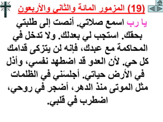 ‫رب‬ ‫يا‬
‫صالتي‬ ‫اسمع‬
.
‫طلبتي‬ ‫إلى‬ ‫أنصت‬
‫بحقك‬
.
‫بعدلك‬ ‫لي‬ ‫استجب‬
.
‫في‬ ‫تدخل‬ ‫وال‬
‫قدام‬ ‫يتزكى‬ ‫لن‬ ‫فإنه‬ ،‫عبدك‬ ‫مع‬ ‫المحاكمة‬
‫ك‬
‫حي‬ ‫كل‬
.
‫وأذل‬ ،‫نفسي‬ ‫اضطهد‬ ‫قد‬ ‫العدو‬ ‫ألن‬
‫حياتي‬ ‫األرض‬ ‫في‬
.
‫الظلم‬ ‫في‬ ‫ني‬َ‫س‬‫أجل‬
‫ات‬
،‫روحي‬ ‫في‬ ‫أضجر‬ ،‫الدهر‬ ‫منذ‬ ‫الموتى‬ ‫مثل‬
‫قلبي‬ ‫في‬ ‫اضطرب‬
.
(
19
)
‫واألربعون‬ ‫والثاني‬ ‫المائة‬ ‫المزمور‬
 
