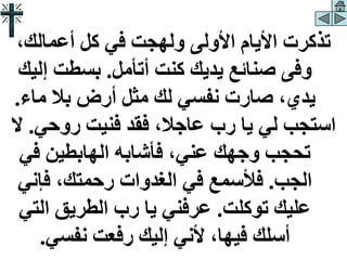 ،‫أعمالك‬ ‫كل‬ ‫في‬ ‫ولهجت‬ ‫األولى‬ ‫األيام‬ ‫تذكرت‬
‫أتأمل‬ ‫كنت‬ ‫يديك‬ ‫صنائع‬ ‫وفى‬
.
‫إ‬ ‫بسطت‬
‫ليك‬
‫ماء‬ ‫بال‬ ‫أرض‬ ‫مثل‬ ‫لك‬ ‫نفسي‬ ‫صارت‬ ،‫يدي‬
.
‫روحي‬ ‫فنيت‬ ‫فقد‬ ،‫عاجال‬ ‫رب‬ ‫يا‬ ‫لي‬ ‫استجب‬
.
‫ال‬
‫في‬ ‫الهابطين‬ ‫فأشابه‬ ،‫عني‬ ‫وجهك‬ ‫تحجب‬
‫الجب‬
.
‫فإن‬ ،‫رحمتك‬ ‫الغدوات‬ ‫في‬ ‫فألسمع‬
‫ي‬
‫توكلت‬ ‫عليك‬
.
‫الت‬ ‫الطريق‬ ‫رب‬ ‫يا‬ ‫عرفني‬
‫ي‬
‫نفسي‬ ‫رفعت‬ ‫إليك‬ ‫ألني‬ ،‫فيها‬ ‫أسلك‬
.
 