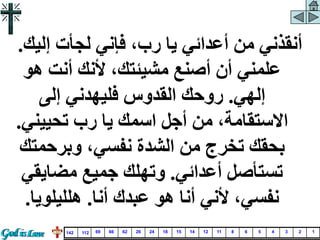 ‫إليك‬ ‫لجأت‬ ‫فإني‬ ،‫رب‬ ‫يا‬ ‫أعدائي‬ ‫من‬ ‫أنقذني‬
.
‫هو‬ ‫أنت‬ ‫ألنك‬ ،‫مشيئتك‬ ‫أصنع‬ ‫أن‬ ‫علمني‬
‫إلهي‬
.
‫إلى‬ ‫فليهدني‬ ‫القدوس‬ ‫روحك‬
‫تحييني‬ ‫رب‬ ‫يا‬ ‫اسمك‬ ‫أجل‬ ‫من‬ ،‫االستقامة‬
.
‫وبرحمت‬ ،‫نفسي‬ ‫الشدة‬ ‫من‬ ‫تخرج‬ ‫بحقك‬
‫ك‬
‫أعدائي‬ ‫تستأصل‬
.
‫مضايق‬ ‫جميع‬ ‫وتهلك‬
‫ي‬
‫أنا‬ ‫عبدك‬ ‫هو‬ ‫أنا‬ ‫ألني‬ ،‫نفسي‬
.
‫هلليلويا‬
.
1
2
3
4
5
6
8
11
12
14
15
18
24
26
62
66
69
112
142
 