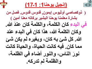 (
‫إيمون‬ ‫أوثيوس‬ ‫ذوكصاصي‬
,
‫قدوس‬ ‫قدوس‬
.
‫من‬ ‫فصل‬
‫آمين‬ ‫معنا‬ ‫بركاته‬ ‫البشير‬ ‫يوحنا‬ ‫معلمنا‬ ‫بشارة‬
)
‫البدء‬ ‫في‬
‫هللا‬ َ‫د‬‫عن‬ ‫كان‬ ‫والكلمة‬ ،‫الكلمة‬ ‫كان‬
.
‫عند‬ ‫البدء‬ ‫في‬ ‫كان‬ ‫هذا‬ ،‫هللا‬ ‫الكلمة‬ ‫وكان‬
‫هللا‬
.
‫ش‬ ‫يكن‬ ‫لم‬ ‫وبغيره‬ ،‫كان‬ ‫به‬ ‫شئ‬ ‫كل‬
‫ئ‬
‫كان‬ ‫مما‬
.
‫كانت‬ ‫والحياة‬ ،‫الحياة‬ ‫كانت‬ ‫فيه‬
،‫الظلمة‬ ‫في‬ ‫أضاء‬ ‫والنور‬ ،‫الناس‬ َ‫نور‬
‫تدركه‬ ‫لم‬ ‫والظلمة‬
.
(
‫يوحنا‬ ‫إنجيل‬
1
:
1
‫ـ‬
17
)
 