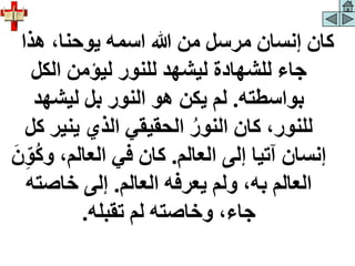 ‫هذا‬ ،‫يوحنا‬ ‫اسمه‬ ‫هللا‬ ‫من‬ ‫مرسل‬ ‫إنسان‬ ‫كان‬
‫الكل‬ ‫ليؤمن‬ ‫للنور‬ ‫ليشهد‬ ‫للشهادة‬ ‫جاء‬
‫بواسطته‬
.
‫ليشهد‬ ‫بل‬ ‫النور‬ ‫هو‬ ‫يكن‬ ‫لم‬
‫يني‬ ‫الذي‬ ‫الحقيقي‬ ‫النور‬ ‫كان‬ ،‫للنور‬
‫كل‬ ‫ر‬
‫العالم‬ ‫إلى‬ ‫آتيا‬ ‫إنسان‬
.
‫و‬ ،‫العالم‬ ‫في‬ ‫كان‬
َ‫ن‬ِ‫و‬‫ك‬
‫العالم‬ ‫يعرفه‬ ‫ولم‬ ،‫به‬ ‫العالم‬
.
‫خاصت‬ ‫إلى‬
‫ه‬
‫تقبله‬ ‫لم‬ ‫وخاصته‬ ،‫جاء‬
.
 