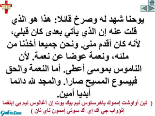 ‫قائال‬ ‫وصرخ‬ ‫له‬ ‫شهد‬ ‫يوحنا‬
:
‫الذي‬ ‫هو‬ ‫هذا‬
‫قبلي‬ ‫كان‬ ‫بعدى‬ ‫يأتي‬ ‫الذي‬ ‫إن‬ ‫عنه‬ ‫قلت‬
،
‫منى‬ ‫أقدم‬ ‫كان‬ ‫ألنه‬
.
‫من‬ ‫أخذنا‬ ‫جميعا‬ ‫ونحن‬
‫نعمة‬ ‫عن‬ ‫عوضا‬ ‫ونعمة‬ ،‫ملئه‬
.
‫ألن‬
‫أعطى‬ ‫بموسى‬ ‫الناموس‬
.
‫والحق‬ ‫النعمة‬ ‫أما‬
‫صارا‬ ‫المسيح‬ ‫فبيسوع‬
.
‫دائ‬ ‫هلل‬ ‫والمجد‬
‫ما‬
‫أمين‬ ‫أبديا‬
.
(
‫بي‬ ‫نيم‬ ‫آغاثوس‬ ‫إن‬ ‫يوت‬ ‫بيك‬ ‫نيم‬ ‫بإخرستوس‬ ‫إمموك‬ ‫أواوشت‬ ‫تين‬
‫إبنفما‬
‫نان‬ ‫ناي‬ ‫إممون‬ ‫سوتي‬ ‫أك‬ ‫إي‬ ‫آك‬ ‫جي‬ ‫إثؤواب‬
)
 