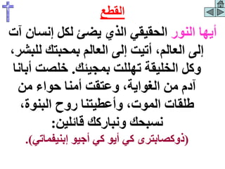 ‫النور‬ ‫أيها‬
‫إنس‬ ‫لكل‬ ‫يضئ‬ ‫الذي‬ ‫الحقيقي‬
‫آت‬ ‫ان‬
‫لل‬ ‫بمحبتك‬ ‫العالم‬ ‫إلى‬ ‫أتيت‬ ،‫العالم‬ ‫إلى‬
،‫بشر‬
‫بمجيئك‬ ‫تهللت‬ ‫الخليقة‬ ‫وكل‬
.
‫أ‬ ‫خلصت‬
‫بانا‬
‫من‬ ‫حواء‬ ‫أمنا‬ ‫وعتقت‬ ،‫الغواية‬ ‫من‬ ‫آدم‬
،‫البنوة‬ ‫روح‬ ‫وأعطيتنا‬ ،‫الموت‬ ‫طلقات‬
‫قائلين‬ ‫ونباركك‬ ‫نسبحك‬
:
(
‫إبنيفماتي‬ ‫أجيو‬ ‫كي‬ ‫أيو‬ ‫كي‬ ‫ذوكصابترى‬
.)
‫القطع‬
 