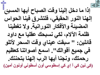 ‫المسي‬ ‫أيها‬ ‫الصباح‬ ‫وقت‬ ‫إلينا‬ ‫دخل‬ ‫ما‬ ‫إذا‬
‫ح‬
‫ال‬ ‫فينا‬ ‫فلتشرق‬ ،‫الحقيقي‬ ‫النور‬ ‫إلهنا‬
‫حواس‬
‫النورانية‬ ‫واألفكار‬ ‫المضيئة‬
.
‫تغطين‬ ‫وال‬
‫ا‬
‫داود‬ ‫مع‬ ‫عقليا‬ ‫نسبحك‬ ‫لكي‬ ،‫اآلالم‬ ‫ظلمة‬
‫قائلين‬
" :
‫أل‬ ‫السحر‬ ‫وقت‬ ‫عيناي‬ ‫سبقت‬
‫تلو‬
‫أقوالك‬ ‫جميع‬ ‫في‬
."
‫كعظي‬ ‫أصواتنا‬ ‫اسمع‬
‫م‬
‫بتحننك‬ ‫إلهنا‬ ‫الرب‬ ‫أيها‬ ‫ونجنا‬ ،‫رحمتك‬
.
(
‫نين‬ ‫كى‬
‫آمين‬ ‫أونون‬ ‫أسطوني‬ ‫أون‬ ‫إسطوسي‬ ‫كي‬ ‫إي‬ ‫آ‬ ‫كي‬
)
 