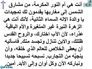 ‫مشارق‬ ‫من‬ ،‫المكرمة‬ ‫النور‬ ‫أم‬ ‫هي‬ ‫أنت‬
‫تمجيدات‬ ‫لك‬ ‫يقدمون‬ ‫مغاربها‬ ‫إلى‬ ‫الشمس‬
‫ه‬ ‫أنت‬ ‫ألنك‬ ،‫الثانية‬ ‫السماء‬ ‫اإلله‬ ‫والدة‬ ‫يا‬
‫ي‬
‫الباق‬ ‫واألم‬ ‫المتغيرة‬ ‫غير‬ ‫النيرة‬ ‫الزهرة‬
‫ية‬
‫القدس‬ ‫والروح‬ ،‫اختارك‬ ‫اآلب‬ ‫ألن‬ ،‫عذراء‬
‫منك‬ ‫وتجسد‬ ‫تنازل‬ ‫واالبن‬ ،‫ظللك‬
.
‫فاسأل‬
‫يه‬
‫وأن‬ ،‫خلقه‬ ‫الذي‬ ‫للعالم‬ ‫الخالص‬ ‫يعطى‬ ‫أن‬
‫التجارب‬ ‫من‬ ‫ه‬َّ‫ي‬‫ينج‬
.
‫تسبي‬ ‫نسبحه‬
‫جديدا‬ ‫حا‬
‫األبد‬ ‫وإلى‬ ‫أوان‬ ‫وكل‬ ‫اآلن‬ ‫ونباركه‬
.
‫أمين‬
.
 