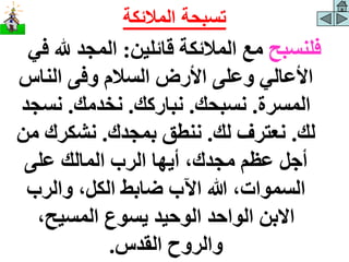 ‫فلنسبح‬
‫قائلين‬ ‫المالئكة‬ ‫مع‬
:
‫هلل‬ ‫المجد‬
‫في‬
‫الناس‬ ‫وفى‬ ‫السالم‬ ‫األرض‬ ‫وعلى‬ ‫األعالي‬
‫المسرة‬
.
‫نسبحك‬
.
‫نباركك‬
.
‫نخدمك‬
.
‫نسج‬
‫د‬
‫لك‬
.
‫لك‬ ‫نعترف‬
.
‫بمجدك‬ ‫ننطق‬
.
‫م‬ ‫نشكرك‬
‫ن‬
‫على‬ ‫المالك‬ ‫الرب‬ ‫أيها‬ ،‫مجدك‬ ‫عظم‬ ‫أجل‬
‫والرب‬ ،‫الكل‬ ‫ضابط‬ ‫اآلب‬ ‫هللا‬ ،‫السموات‬
،‫المسيح‬ ‫يسوع‬ ‫الوحيد‬ ‫الواحد‬ ‫االبن‬
‫القدس‬ ‫والروح‬
.
‫المالئكة‬ ‫تسبحة‬
 