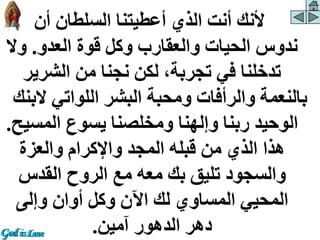 ‫أن‬ ‫السلطان‬ ‫أعطيتنا‬ ‫الذي‬ ‫أنت‬ ‫ألنك‬
‫العدو‬ ‫قوة‬ ‫وكل‬ ‫والعقارب‬ ‫الحيات‬ ‫ندوس‬
.
‫وال‬
‫الشرير‬ ‫من‬ ‫نجنا‬ ‫لكن‬ ،‫تجربة‬ ‫في‬ ‫تدخلنا‬
‫الب‬ ‫اللواتي‬ ‫البشر‬ ‫ومحبة‬ ‫والرأفات‬ ‫بالنعمة‬
‫نك‬
‫المس‬ ‫يسوع‬ ‫ومخلصنا‬ ‫وإلهنا‬ ‫ربنا‬ ‫الوحيد‬
‫يح‬
.
‫والعزة‬ ‫واإلكرام‬ ‫المجد‬ ‫قبله‬ ‫من‬ ‫الذي‬ ‫هذا‬
‫القدس‬ ‫الروح‬ ‫مع‬ ‫معه‬ ‫بك‬ ‫تليق‬ ‫والسجود‬
‫وإلى‬ ‫أوان‬ ‫وكل‬ ‫اآلن‬ ‫لك‬ ‫المساوي‬ ‫المحيي‬
‫آمين‬ ‫الدهور‬ ‫دهر‬
.
 