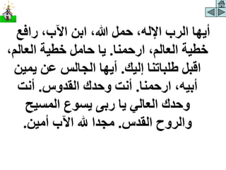 ‫رافع‬ ،‫اآلب‬ ‫ابن‬ ،‫هللا‬ ‫حمل‬ ،‫اإلله‬ ‫الرب‬ ‫أيها‬
‫ارحمنا‬ ،‫العالم‬ ‫خطية‬
.
‫العال‬ ‫خطية‬ ‫حامل‬ ‫يا‬
،‫م‬
‫إليك‬ ‫طلباتنا‬ ‫اقبل‬
.
‫يمي‬ ‫عن‬ ‫الجالس‬ ‫أيها‬
‫ن‬
‫ارحمنا‬ ،‫أبيه‬
.
‫القدوس‬ ‫وحدك‬ ‫أنت‬
.
‫أنت‬
‫المسيح‬ ‫يسوع‬ ‫ربى‬ ‫يا‬ ‫العالي‬ ‫وحدك‬
‫القدس‬ ‫والروح‬
.
‫أمين‬ ‫اآلب‬ ‫هلل‬ ‫مجدا‬
.
 