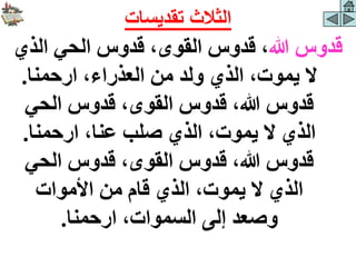 ‫هللا‬ ‫قدوس‬
‫الذي‬ ‫الحي‬ ‫قدوس‬ ،‫القوى‬ ‫قدوس‬ ،
‫ارحمنا‬ ،‫العذراء‬ ‫من‬ ‫ولد‬ ‫الذي‬ ،‫يموت‬ ‫ال‬
.
‫الحي‬ ‫قدوس‬ ،‫القوى‬ ‫قدوس‬ ،‫هللا‬ ‫قدوس‬
‫ارحمنا‬ ،‫عنا‬ ‫صلب‬ ‫الذي‬ ،‫يموت‬ ‫ال‬ ‫الذي‬
.
‫الحي‬ ‫قدوس‬ ،‫القوى‬ ‫قدوس‬ ،‫هللا‬ ‫قدوس‬
‫األموات‬ ‫من‬ ‫قام‬ ‫الذي‬ ،‫يموت‬ ‫ال‬ ‫الذي‬
‫ارحمنا‬ ،‫السموات‬ ‫إلى‬ ‫وصعد‬
.
‫تقديسات‬ ‫الثالث‬
 