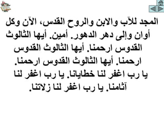 ‫وكل‬ ‫اآلن‬ ،‫القدس‬ ‫والروح‬ ‫واالبن‬ ‫لآلب‬ ‫المجد‬
‫الدهور‬ ‫دهر‬ ‫وإلى‬ ‫أوان‬
.
‫أمين‬
.
‫الثالوث‬ ‫أيها‬
‫ارحمنا‬ ‫القدوس‬
.
‫القدوس‬ ‫الثالوث‬ ‫أيها‬
‫ارحمنا‬
.
‫ارحمنا‬ ‫القدوس‬ ‫الثالوث‬ ‫أيها‬
.
‫خطايانا‬ ‫لنا‬ ‫اغفر‬ ‫رب‬ ‫يا‬
.
‫لنا‬ ‫اغفر‬ ‫رب‬ ‫يا‬
‫آثامنا‬
.
‫زالتنا‬ ‫لنا‬ ‫اغفر‬ ‫رب‬ ‫يا‬
.
 