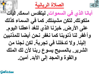 ‫السموات‬ ‫في‬ ‫الذي‬ ‫أبانا‬
.
‫اسمك‬ ‫ليتقدس‬
.
‫ليأ‬
‫ت‬
‫ملكوتك‬
.
‫مشيئتك‬ ‫لتكن‬
.
‫ك‬ ‫السماء‬ ‫في‬ ‫كما‬
‫ذلك‬
‫األرض‬ ‫على‬
.
‫اليوم‬ ‫أعطنا‬ ‫للغد‬ ‫الذي‬ ‫خبزنا‬
.
‫لل‬ ‫أيضا‬ ‫نحن‬ ‫نغفر‬ ‫كما‬ ‫ذنوبنا‬ ‫لنا‬ ‫وأغفر‬
‫مذنبين‬
‫إلينا‬
.
‫تجربة‬ ‫في‬ ‫تدخلنا‬ ‫وال‬
.
‫من‬ ‫نجنا‬ ‫لكن‬
‫الشرير‬
.
‫الم‬ ‫لك‬ ‫ألن‬ ‫ربنا‬ ‫يسوع‬ ‫بالمسيح‬
‫لك‬
‫األبد‬ ‫إلى‬ ‫والمجد‬ ‫والقوة‬
.
‫آمين‬
.
‫الربانية‬ ‫الصالة‬
 
