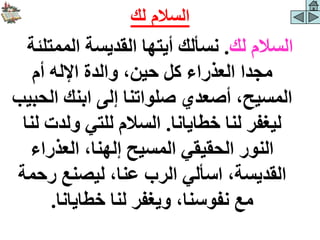 ‫لك‬ ‫السالم‬
.
‫الممتلئ‬ ‫القديسة‬ ‫أيتها‬ ‫نسألك‬
‫ة‬
‫أم‬ ‫اإلله‬ ‫والدة‬ ،‫حين‬ ‫كل‬ ‫العذراء‬ ‫مجدا‬
‫الح‬ ‫ابنك‬ ‫إلى‬ ‫صلواتنا‬ ‫أصعدي‬ ،‫المسيح‬
‫بيب‬
‫خطايانا‬ ‫لنا‬ ‫ليغفر‬
.
‫ولدت‬ ‫للتي‬ ‫السالم‬
‫لنا‬
‫العذراء‬ ،‫إلهنا‬ ‫المسيح‬ ‫الحقيقي‬ ‫النور‬
‫رحم‬ ‫ليصنع‬ ،‫عنا‬ ‫الرب‬ ‫اسألي‬ ،‫القديسة‬
‫ة‬
‫خطايانا‬ ‫لنا‬ ‫ويغفر‬ ،‫نفوسنا‬ ‫مع‬
.
‫لك‬ ‫السالم‬
 