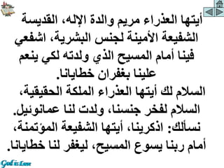 ‫القديسة‬ ،‫اإلله‬ ‫والدة‬ ‫مريم‬ ‫العذراء‬ ‫أيتها‬
‫اش‬ ،‫البشرية‬ ‫لجنس‬ ‫األمينة‬ ‫الشفيعة‬
‫فعي‬
‫ينع‬ ‫لكي‬ ‫ولدته‬ ‫الذي‬ ‫المسيح‬ ‫أمام‬ ‫فينا‬
‫م‬
‫خطايانا‬ ‫بغفران‬ ‫علينا‬
.
‫الحقيقية‬ ‫الملكة‬ ‫العذراء‬ ‫أيتها‬ ‫لك‬ ‫السالم‬
،
‫عمانوئي‬ ‫لنا‬ ‫ولدت‬ ،‫جنسنا‬ ‫لفخر‬ ‫السالم‬
‫ل‬
.
‫نسألك‬
:
‫المؤت‬ ‫الشفيعة‬ ‫أيتها‬ ،‫اذكرينا‬
،‫منة‬
‫خط‬ ‫لنا‬ ‫ليغفر‬ ،‫المسيح‬ ‫يسوع‬ ‫ربنا‬ ‫أمام‬
‫ايانا‬
.
 