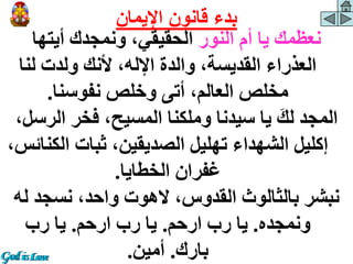 ‫النور‬ ‫أم‬ ‫يا‬ ‫نعظمك‬
‫أيتها‬ ‫ونمجدك‬ ،‫الحقيقي‬
‫لنا‬ ‫ولدت‬ ‫ألنك‬ ،‫اإلله‬ ‫والدة‬ ،‫القديسة‬ ‫العذراء‬
‫نفوسنا‬ ‫وخلص‬ ‫أتى‬ ،‫العالم‬ ‫مخلص‬
.
‫الر‬ ‫فخر‬ ،‫المسيح‬ ‫وملكنا‬ ‫سيدنا‬ ‫يا‬ َ‫لك‬ ‫المجد‬
،‫سل‬
‫الك‬ ‫ثبات‬ ،‫الصديقين‬ ‫تهليل‬ ‫الشهداء‬ ‫إكليل‬
،‫نائس‬
‫الخطايا‬ ‫غفران‬
.
‫ل‬ ‫نسجد‬ ،‫واحد‬ ‫الهوت‬ ،‫القدوس‬ ‫بالثالوث‬ ‫نبشر‬
‫ه‬
‫ونمجده‬
.
‫ارحم‬ ‫رب‬ ‫يا‬
.
‫ارحم‬ ‫رب‬ ‫يا‬
.
‫رب‬ ‫يا‬
‫بارك‬
.
‫أمين‬
.
‫اإليمان‬ ‫قانون‬ ‫بدء‬
 