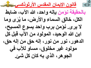 ‫نؤمن‬ ‫بالحقيقة‬
‫ضاب‬ ،‫اآلب‬ ‫هللا‬ ،‫واحد‬ ‫بإله‬
‫ط‬
‫وم‬ ‫ى‬َ‫ر‬‫ي‬ ‫ما‬ ،‫واألرض‬ ‫السماء‬ ‫خالق‬ ،‫الكل‬
‫ا‬
‫يرى‬ ‫ال‬
.
،‫المسيح‬ ‫يسوع‬ ‫واحد‬ ‫برب‬ ‫نؤمن‬
‫كل‬ ‫قبل‬ ‫اآلب‬ ‫من‬ ‫المولود‬ ،‫الوحيد‬ ‫هللا‬ ‫ابن‬
،‫حق‬ ‫إله‬ ‫من‬ ‫حق‬ ‫إله‬ ،‫نور‬ ‫من‬ ‫نور‬ ،‫الدهور‬
‫في‬ ‫لآلب‬ ‫مساو‬ ،‫مخلوق‬ ‫غير‬ ‫مولود‬
‫شئ‬ ‫كل‬ ‫كان‬ ‫به‬ ‫الذي‬ ،‫الجوهر‬
.
‫األرثوذكسي‬ ‫المقدس‬ ‫اإليمان‬ ‫قانون‬
 