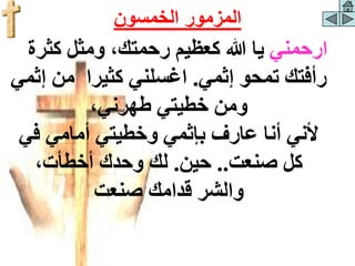 ‫ارحمني‬
‫كثرة‬ ‫ومثل‬ ،‫رحمتك‬ ‫كعظيم‬ ‫هللا‬ ‫يا‬
‫إثمي‬ ‫تمحو‬ ‫رأفتك‬
.
‫إ‬ ‫من‬ ‫كثيرا‬ ‫اغسلني‬
‫ثمي‬
،‫طهرني‬ ‫خطيتي‬ ‫ومن‬
‫في‬ ‫أمامي‬ ‫وخطيتي‬ ‫بإثمي‬ ‫عارف‬ ‫أنا‬ ‫ألني‬
‫صنعت‬ ‫كل‬
..
‫حين‬
.
،‫أخطأت‬ ‫وحدك‬ ‫لك‬
‫قدامك‬ ‫والشر‬
‫صنعت‬
‫الخمسون‬ ‫المزمور‬
 