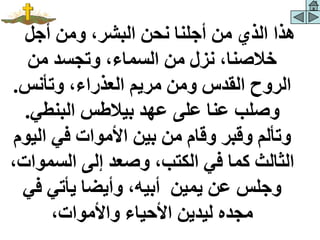 ‫أجل‬ ‫ومن‬ ،‫البشر‬ ‫نحن‬ ‫أجلنا‬ ‫من‬ ‫الذي‬ ‫هذا‬
‫من‬ ‫وتجسد‬ ،‫السماء‬ ‫من‬ ‫نزل‬ ،‫خالصنا‬
‫وتأنس‬ ،‫العذراء‬ ‫مريم‬ ‫ومن‬ ‫القدس‬ ‫الروح‬
.
‫البنطي‬ ‫بيالطس‬ ‫عهد‬ ‫على‬ ‫عنا‬ ‫وصلب‬
.
‫الي‬ ‫في‬ ‫األموات‬ ‫بين‬ ‫من‬ ‫وقام‬ ‫وقبر‬ ‫وتألم‬
‫وم‬
‫السمو‬ ‫إلى‬ ‫وصعد‬ ،‫الكتب‬ ‫في‬ ‫كما‬ ‫الثالث‬
،‫ات‬
‫في‬ ‫يأتي‬ ‫وأيضا‬ ،‫أبيه‬ ‫يمين‬ ‫عن‬ ‫وجلس‬
،‫واألموات‬ ‫األحياء‬ ‫ليدين‬ ‫مجده‬
 