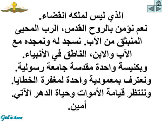 ‫انقضاء‬ ‫لملكه‬ ‫ليس‬ ‫الذي‬
.
‫المحيى‬ ‫الرب‬ ،‫القدس‬ ‫بالروح‬ ‫نؤمن‬ ‫نعم‬
‫اآلب‬ ‫من‬ ‫المنبثق‬
.
‫مع‬ ‫ونمجده‬ ‫له‬ ‫نسجد‬
‫األنبياء‬ ‫في‬ ‫الناطق‬ ،‫واالبن‬ ‫اآلب‬
.
‫رسولية‬ ‫جامعة‬ ‫مقدسة‬ ‫واحدة‬ ‫وبكنيسة‬
.
‫الخطايا‬ ‫لمغفرة‬ ‫واحدة‬ ‫بمعمودية‬ ‫ونعترف‬
.
‫اآلتي‬ ‫الدهر‬ ‫وحياة‬ ‫األموات‬ ‫قيامة‬ ‫وننتظر‬
.
‫أمين‬
.
 