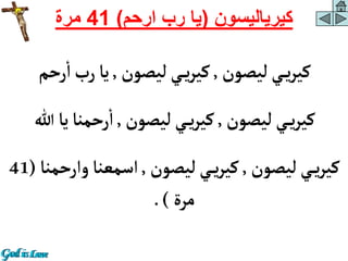 ‫كيرياليسون‬
(
‫ارحم‬ ‫رب‬ ‫يا‬
)
41
‫مرة‬
‫ليصون‬‫ي‬‫ي‬‫ر‬‫كي‬
,
‫ليصون‬‫ي‬‫ي‬‫ر‬‫كي‬
,
‫رحم‬‫أ‬‫رب‬‫يا‬
‫ليصون‬‫ي‬‫ي‬‫ر‬‫كي‬
,
‫ليصون‬‫ي‬‫ي‬‫ر‬‫كي‬
,
‫هللا‬‫يا‬‫رحمنا‬‫أ‬
‫ليصون‬‫ي‬‫ي‬‫ر‬‫كي‬
,
‫ليصون‬‫ي‬‫ي‬‫ر‬‫كي‬
,
‫وأرح‬‫أسمعنا‬
‫منا‬
(
41
‫مرة‬
.)
 
