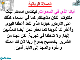 ‫السموات‬ ‫في‬ ‫الذي‬ ‫أبانا‬
.
‫اسمك‬ ‫ليتقدس‬
.
‫ليأ‬
‫ت‬
‫ملكوتك‬
.
‫مشيئتك‬ ‫لتكن‬
.
‫ك‬ ‫السماء‬ ‫في‬ ‫كما‬
‫ذلك‬
‫األرض‬ ‫على‬
.
‫اليوم‬ ‫أعطنا‬ ‫للغد‬ ‫الذي‬ ‫خبزنا‬
.
‫لل‬ ‫أيضا‬ ‫نحن‬ ‫نغفر‬ ‫كما‬ ‫ذنوبنا‬ ‫لنا‬ ‫وأغفر‬
‫مذنبين‬
‫إلينا‬
.
‫تجربة‬ ‫في‬ ‫تدخلنا‬ ‫وال‬
.
‫من‬ ‫نجنا‬ ‫لكن‬
‫الشرير‬
.
‫الم‬ ‫لك‬ ‫ألن‬ ‫ربنا‬ ‫يسوع‬ ‫بالمسيح‬
‫لك‬
‫األبد‬ ‫إلى‬ ‫والمجد‬ ‫والقوة‬
.
‫آمين‬
.
‫الربانية‬ ‫الصالة‬
 