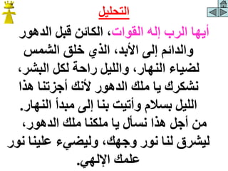‫القوات‬ ‫إله‬ ‫الرب‬ ‫أيها‬
‫الدهور‬ ‫قبل‬ ‫الكائن‬ ،
‫الشمس‬ ‫خلق‬ ‫الذي‬ ،‫األبد‬ ‫إلى‬ ‫والدائم‬
،‫البشر‬ ‫لكل‬ ‫راحة‬ ‫والليل‬ ،‫النهار‬ ‫لضياء‬
‫يا‬ ‫نشكرك‬
‫هذا‬ ‫أجزتنا‬ ‫ألنك‬ ‫الدهور‬ ‫ملك‬
‫النهار‬ ‫مبدأ‬ ‫إلى‬ ‫بنا‬ ‫وأتيت‬ ‫بسالم‬ ‫الليل‬
.
،‫الدهور‬ ‫ملك‬ ‫ملكنا‬ ‫يا‬ ‫نسأل‬ ‫هذا‬ ‫أجل‬ ‫من‬
‫علينا‬ ‫وليضيء‬ ،‫وجهك‬ ‫نور‬ ‫لنا‬ ‫ليشرق‬
‫نور‬
‫اإللهي‬ ‫علمك‬
.
‫التحليل‬
 